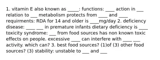 1. vitamin E also known as _____: functions: ____ action in ___ relation to ___ metabolism protects from ____ and ____ requirments: RDA for 14 and older is ____mg/day 2. deficiency disease: ____ ___ in premature infants dietary deficiency is ____ toxicity syndrome: ___ from food sources has non known toxic effects on people. excessive ____ can interfere with ____ ___ activity. which can? 3. best food sources? (1)of (3) other food sources? (3) stability: unstable to ___ and ___