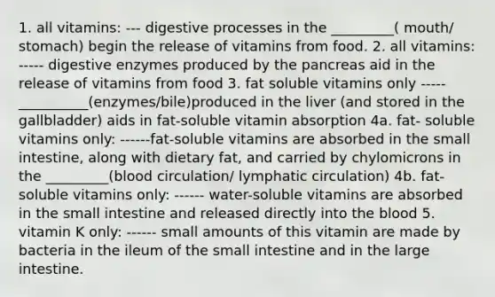 1. all vitamins: --- digestive processes in the _________( mouth/ stomach) begin the release of vitamins from food. 2. all vitamins: ----- digestive enzymes produced by the pancreas aid in the release of vitamins from food 3. fat soluble vitamins only ----- __________(enzymes/bile)produced in the liver (and stored in the gallbladder) aids in fat-soluble vitamin absorption 4a. fat- soluble vitamins only: ------fat-soluble vitamins are absorbed in the small intestine, along with dietary fat, and carried by chylomicrons in the _________(blood circulation/ lymphatic circulation) 4b. fat-soluble vitamins only: ------ water-soluble vitamins are absorbed in the small intestine and released directly into the blood 5. vitamin K only: ------ small amounts of this vitamin are made by bacteria in the ileum of the small intestine and in the large intestine.