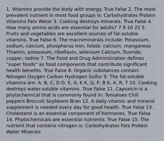 1. Vitamins provide the body with energy. True False 2. The most prevalent nutrient in most food groups is: Carbohydrates Protein Vitamins Fats Water 3. Cooking destroys minerals. True False 4. How many amino acids are essential for adults? 7 9 10 22 5. Fruits and vegetables are excellent sources of fat-soluble vitamins. True False 6. The macrominerals include: Potassium, sodium, calcium, phosphorus Iron, folate, calcium, manganese Thiamin, potassium, riboflavin, selenium Calcium, fluoride, copper, iodine 7. The Food and Drug Administration defines "super foods" as food components that contribute significant health benefits. True False 8. Organic substances contain: Nitrogen Oxygen Carbon Hydrogen Sulfur 9. The fat-soluble vitamins are: A, B, C, D D, E, A, K K, Q, P, B K, A, R, T 10. Cooking destroys water-soluble vitamins. True False 11. Capsaicin is a phytochemical that is commonly found in: Tomatoes Chili peppers Broccoli Soybeans Bran 12. A daily vitamin and mineral supplement is needed every day for good health. True False 13. Cholesterol is an essential component of hormones. True False 14. Phytochemicals are essential nutrients. True False 15. The nutrient that contains nitrogen is: Carbohydrates Fats Protein Water Minerals