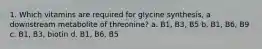 1. Which vitamins are required for glycine synthesis, a downstream metabolite of threonine? a. B1, B3, B5 b. B1, B6, B9 c. B1, B3, biotin d. B1, B6, B5