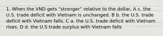 1. When the VND gets "stronger" relative to the dollar, A c. the U.S. trade deficit with Vietnam is unchanged. B b. the U.S. trade deficit with Vietnam falls. C a. the U.S. trade deficit with Vietnam rises. D d. the U.S trade surplus with Vietnam falls