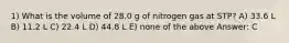 1) What is the volume of 28.0 g of nitrogen gas at STP? A) 33.6 L B) 11.2 L C) 22.4 L D) 44.8 L E) none of the above Answer: C