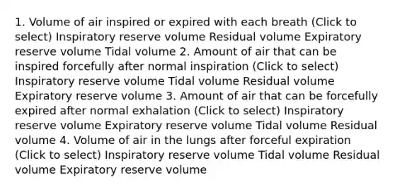 1. Volume of air inspired or expired with each breath (Click to select) Inspiratory reserve volume Residual volume Expiratory reserve volume Tidal volume 2. Amount of air that can be inspired forcefully after normal inspiration (Click to select) Inspiratory reserve volume Tidal volume Residual volume Expiratory reserve volume 3. Amount of air that can be forcefully expired after normal exhalation (Click to select) Inspiratory reserve volume Expiratory reserve volume Tidal volume Residual volume 4. Volume of air in the lungs after forceful expiration (Click to select) Inspiratory reserve volume Tidal volume Residual volume Expiratory reserve volume