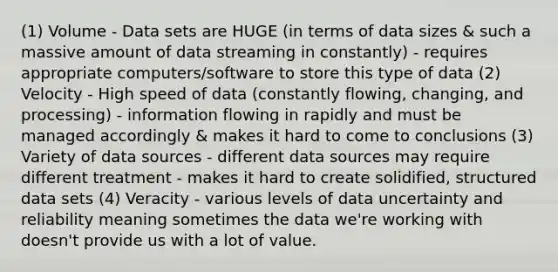 (1) Volume - Data sets are HUGE (in terms of data sizes & such a massive amount of data streaming in constantly) - requires appropriate computers/software to store this type of data (2) Velocity - High speed of data (constantly flowing, changing, and processing) - information flowing in rapidly and must be managed accordingly & makes it hard to come to conclusions (3) Variety of data sources - different data sources may require different treatment - makes it hard to create solidified, structured data sets (4) Veracity - various levels of data uncertainty and reliability meaning sometimes the data we're working with doesn't provide us with a lot of value.