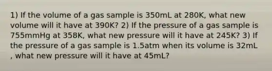 1) If the volume of a gas sample is 350mL at 280K, what new volume will it have at 390K? 2) If the pressure of a gas sample is 755mmHg at 358K, what new pressure will it have at 245K? 3) If the pressure of a gas sample is 1.5atm when its volume is 32mL , what new pressure will it have at 45mL?