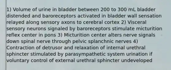 1) Volume of urine in bladder between 200 to 300 mL bladder distended and baroreceptors activated in bladder wall sensation relayed along sensory axons to cerebral cortex 2) Visceral sensory neurons signaled by baroreceptors stimulate micturition reflex center in pons 3) Micturition center alters nerve signals down spinal nerve through pelvic splanchnic nerves 4) Contraction of detrusor and relaxation of internal urethral sphincter stimulated by parasympathetic system urination if voluntary control of external urethral sphincter undeveloped