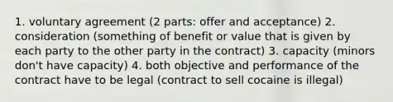 1. voluntary agreement (2 parts: offer and acceptance) 2. consideration (something of benefit or value that is given by each party to the other party in the contract) 3. capacity (minors don't have capacity) 4. both objective and performance of the contract have to be legal (contract to sell cocaine is illegal)