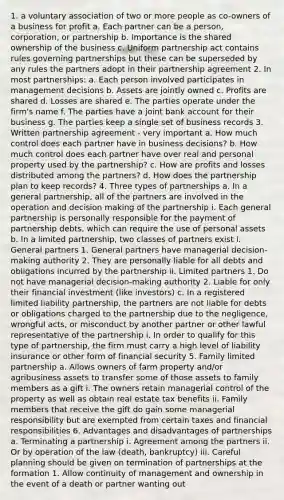 1. a voluntary association of two or more people as co-owners of a business for profit a. Each partner can be a person, corporation, or partnership b. Importance is the shared ownership of the business c. Uniform partnership act contains rules governing partnerships but these can be superseded by any rules the partners adopt in their partnership agreement 2. In most partnerships: a. Each person involved participates in management decisions b. Assets are jointly owned c. Profits are shared d. Losses are shared e. The parties operate under the firm's name f. The parties have a joint bank account for their business g. The parties keep a single set of business records 3. Written partnership agreement - very important a. How much control does each partner have in business decisions? b. How much control does each partner have over real and personal property used by the partnership? c. How are profits and losses distributed among the partners? d. How does the partnership plan to keep records? 4. Three types of partnerships a. In a general partnership, all of the partners are involved in the operation and <a href='https://www.questionai.com/knowledge/kuI1pP196d-decision-making' class='anchor-knowledge'>decision making</a> of the partnership i. Each general partnership is personally responsible for the payment of partnership debts, which can require the use of personal assets b. In a limited partnership, two classes of partners exist i. General partners 1. General partners have managerial decision-making authority 2. They are personally liable for all debts and obligations incurred by the partnership ii. Limited partners 1. Do not have managerial decision-making authority 2. Liable for only their financial investment (like investors) c. In a registered limited liability partnership, the partners are not liable for debts or obligations charged to the partnership due to the negligence, wrongful acts, or misconduct by another partner or other lawful representative of the partnership i. In order to qualify for this type of partnership, the firm must carry a high level of liability insurance or other form of financial security 5. Family limited partnership a. Allows owners of farm property and/or agribusiness assets to transfer some of those assets to family members as a gift i. The owners retain managerial control of the property as well as obtain real estate tax benefits ii. Family members that receive the gift do gain some managerial responsibility but are exempted from certain taxes and financial responsibilities 6. Advantages and disadvantages of partnerships a. Terminating a partnership i. Agreement among the partners ii. Or by operation of the law (death, bankruptcy) iii. Careful planning should be given on termination of partnerships at the formation 1. Allow continuity of management and ownership in the event of a death or partner wanting out