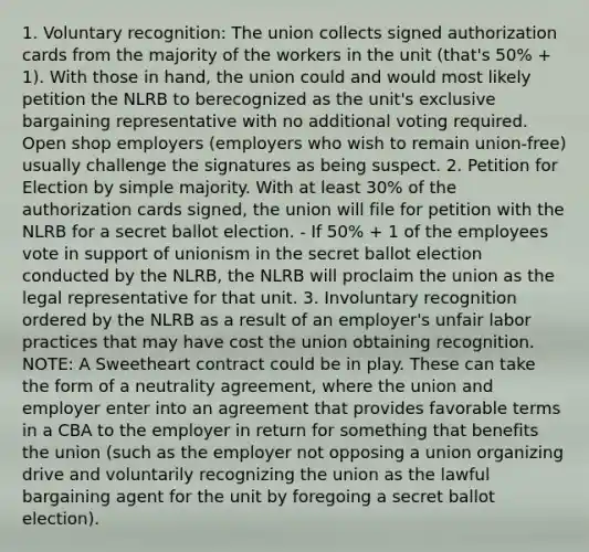 1. Voluntary recognition: The union collects signed authorization cards from the majority of the workers in the unit (that's 50% + 1). With those in hand, the union could and would most likely petition the NLRB to berecognized as the unit's exclusive bargaining representative with no additional voting required. Open shop employers (employers who wish to remain union-free) usually challenge the signatures as being suspect. 2. Petition for Election by simple majority. With at least 30% of the authorization cards signed, the union will file for petition with the NLRB for a secret ballot election. - If 50% + 1 of the employees vote in support of unionism in the secret ballot election conducted by the NLRB, the NLRB will proclaim the union as the legal representative for that unit. 3. Involuntary recognition ordered by the NLRB as a result of an employer's unfair labor practices that may have cost the union obtaining recognition. NOTE: A Sweetheart contract could be in play. These can take the form of a neutrality agreement, where the union and employer enter into an agreement that provides favorable terms in a CBA to the employer in return for something that benefits the union (such as the employer not opposing a union organizing drive and voluntarily recognizing the union as the lawful bargaining agent for the unit by foregoing a secret ballot election).