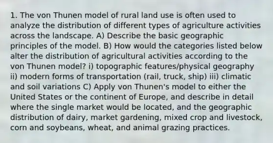 1. The von Thunen model of rural land use is often used to analyze the distribution of different types of agriculture activities across the landscape. A) Describe the basic geographic principles of the model. B) How would the categories listed below alter the distribution of agricultural activities according to the von Thunen model? i) topographic features/physical geography ii) modern forms of transportation (rail, truck, ship) iii) climatic and soil variations C) Apply von Thunen's model to either the United States or the continent of Europe, and describe in detail where the single market would be located, and the geographic distribution of dairy, market gardening, mixed crop and livestock, corn and soybeans, wheat, and animal grazing practices.