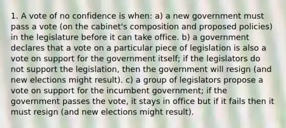 1. A vote of no confidence is when: a) a new government must pass a vote (on the cabinet's composition and proposed policies) in the legislature before it can take office. b) a government declares that a vote on a particular piece of legislation is also a vote on support for the government itself; if the legislators do not support the legislation, then the government will resign (and new elections might result). c) a group of legislators propose a vote on support for the incumbent government; if the government passes the vote, it stays in office but if it fails then it must resign (and new elections might result).