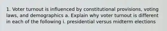 1. Voter turnout is influenced by constitutional provisions, voting laws, and demographics a. Explain why voter turnout is different in each of the following i. presidential versus midterm elections