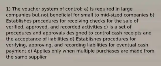 1) The voucher system of control: a) Is required in large companies but not beneficial for small to mid-sized companies b) Establishes procedures for receiving checks for the sale of verified, approved, and recorded activities c) Is a set of procedures and approvals designed to control cash receipts and the acceptance of liabilities d) Establishes procedures for verifying, approving, and recording liabilities for eventual cash payment e) Applies only when multiple purchases are made from the same supplier