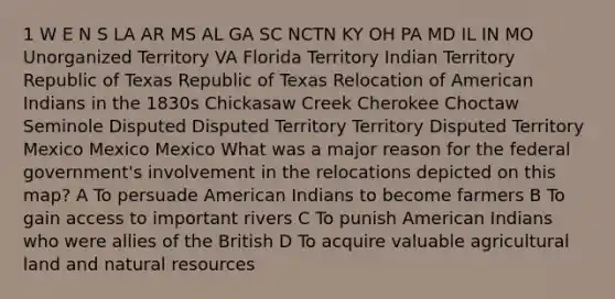 1 W E N S LA AR MS AL GA SC NCTN KY OH PA MD IL IN MO Unorganized Territory VA Florida Territory Indian Territory Republic of Texas Republic of Texas Relocation of American Indians in the 1830s Chickasaw Creek Cherokee Choctaw Seminole Disputed Disputed Territory Territory Disputed Territory Mexico Mexico Mexico What was a major reason for the federal government's involvement in the relocations depicted on this map? A To persuade American Indians to become farmers B To gain access to important rivers C To punish American Indians who were allies of the British D To acquire valuable agricultural land and natural resources