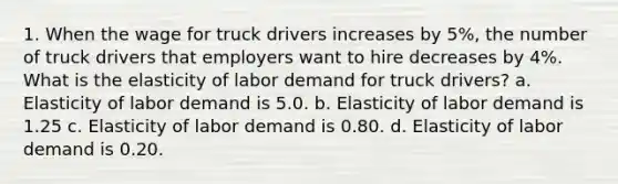 1. When the wage for truck drivers increases by 5%, the number of truck drivers that employers want to hire decreases by 4%. What is the elasticity of labor demand for truck drivers? a. Elasticity of labor demand is 5.0. b. Elasticity of labor demand is 1.25 c. Elasticity of labor demand is 0.80. d. Elasticity of labor demand is 0.20.