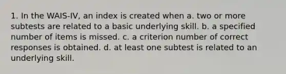 1. In the WAIS-IV, an index is created when a. two or more subtests are related to a basic underlying skill. b. a specified number of items is missed. c. a criterion number of correct responses is obtained. d. at least one subtest is related to an underlying skill.