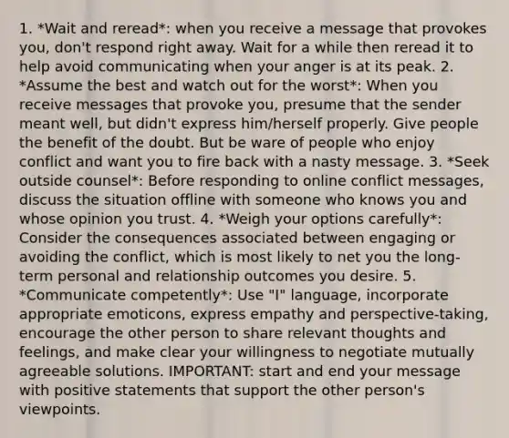 1. *Wait and reread*: when you receive a message that provokes you, don't respond right away. Wait for a while then reread it to help avoid communicating when your anger is at its peak. 2. *Assume the best and watch out for the worst*: When you receive messages that provoke you, presume that the sender meant well, but didn't express him/herself properly. Give people the benefit of the doubt. But be ware of people who enjoy conflict and want you to fire back with a nasty message. 3. *Seek outside counsel*: Before responding to online conflict messages, discuss the situation offline with someone who knows you and whose opinion you trust. 4. *Weigh your options carefully*: Consider the consequences associated between engaging or avoiding the conflict, which is most likely to net you the long-term personal and relationship outcomes you desire. 5. *Communicate competently*: Use "I" language, incorporate appropriate emoticons, express empathy and perspective-taking, encourage the other person to share relevant thoughts and feelings, and make clear your willingness to negotiate mutually agreeable solutions. IMPORTANT: start and end your message with positive statements that support the other person's viewpoints.