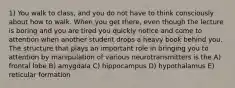 1) You walk to class, and you do not have to think consciously about how to walk. When you get there, even though the lecture is boring and you are tired you quickly notice and come to attention when another student drops a heavy book behind you. The structure that plays an important role in bringing you to attention by manipulation of various neurotransmitters is the A) frontal lobe B) amygdala C) hippocampus D) hypothalamus E) reticular formation