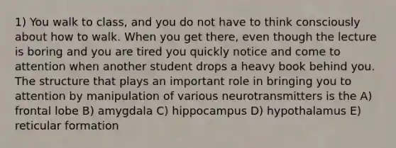 1) You walk to class, and you do not have to think consciously about how to walk. When you get there, even though the lecture is boring and you are tired you quickly notice and come to attention when another student drops a heavy book behind you. The structure that plays an important role in bringing you to attention by manipulation of various neurotransmitters is the A) frontal lobe B) amygdala C) hippocampus D) hypothalamus E) reticular formation