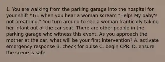 1. You are walking from the parking garage into the hospital for your shift *1/1 when you hear a woman scream "Help! My baby's not breathing." You turn around to see a woman frantically taking her infant out of the car seat. There are other people in the parking garage who witness this event. As you approach the mother at the car, what will be your first intervention? A. activate emergency response B. check for pulse C. begin CPR. D. ensure the scene is safe