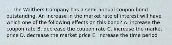 1. The Walthers Company has a semi-annual coupon bond outstanding. An increase in the market rate of interest will have which one of the following effects on this bond? A. increase the coupon rate B. decrease the coupon rate C. increase the market price D. decrease the market price E. increase the time period