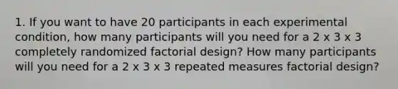 1. If you want to have 20 participants in each experimental condition, how many participants will you need for a 2 x 3 x 3 completely randomized factorial design? How many participants will you need for a 2 x 3 x 3 repeated measures factorial design?