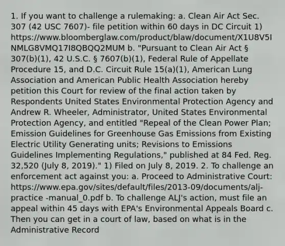 1. If you want to challenge a rulemaking: a. Clean Air Act Sec. 307 (42 USC 7607)- file petition within 60 days in DC Circuit 1) https://www.bloomberglaw.com/product/blaw/document/X1U8V5INMLG8VMQ17I8QBQQ2MUM b. "Pursuant to Clean Air Act § 307(b)(1), 42 U.S.C. § 7607(b)(1), Federal Rule of Appellate Procedure 15, and D.C. Circuit Rule 15(a)(1), American Lung Association and American Public Health Association hereby petition this Court for review of the final action taken by Respondents United States Environmental Protection Agency and Andrew R. Wheeler, Administrator, United States Environmental Protection Agency, and entitled "Repeal of the Clean Power Plan; Emission Guidelines for Greenhouse Gas Emissions from Existing Electric Utility Generating units; Revisions to Emissions Guidelines Implementing Regulations," published at 84 Fed. Reg. 32,520 (July 8, 2019)." 1) Filed on July 8, 2019. 2. To challenge an enforcement act against you: a. Proceed to Administrative Court: https://www.epa.gov/sites/default/files/2013-09/documents/alj-practice -manual_0.pdf b. To challenge ALJ's action, must file an appeal within 45 days with EPA's Environmental Appeals Board c. Then you can get in a court of law, based on what is in the Administrative Record