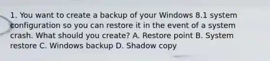 1. You want to create a backup of your Windows 8.1 system configuration so you can restore it in the event of a system crash. What should you create? A. Restore point B. System restore C. Windows backup D. Shadow copy