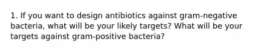 1. If you want to design antibiotics against gram-negative bacteria, what will be your likely targets? What will be your targets against gram-positive bacteria?