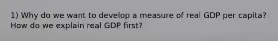 1) Why do we want to develop a measure of real GDP per capita? How do we explain real GDP first?