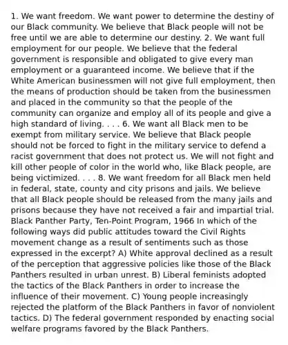 1. We want freedom. We want power to determine the destiny of our Black community. We believe that Black people will not be free until we are able to determine our destiny. 2. We want full employment for our people. We believe that the federal government is responsible and obligated to give every man employment or a guaranteed income. We believe that if the White American businessmen will not give full employment, then the means of production should be taken from the businessmen and placed in the community so that the people of the community can organize and employ all of its people and give a high standard of living. . . . 6. We want all Black men to be exempt from military service. We believe that Black people should not be forced to fight in the military service to defend a racist government that does not protect us. We will not fight and kill other people of color in the world who, like Black people, are being victimized. . . . 8. We want freedom for all Black men held in federal, state, county and city prisons and jails. We believe that all Black people should be released from the many jails and prisons because they have not received a fair and impartial trial. Black Panther Party, Ten-Point Program, 1966 In which of the following ways did public attitudes toward the Civil Rights movement change as a result of sentiments such as those expressed in the excerpt? A) White approval declined as a result of the perception that aggressive policies like those of the Black Panthers resulted in urban unrest. B) Liberal feminists adopted the tactics of the Black Panthers in order to increase the influence of their movement. C) Young people increasingly rejected the platform of the Black Panthers in favor of nonviolent tactics. D) The federal government responded by enacting social welfare programs favored by the Black Panthers.