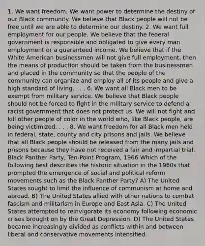 1. We want freedom. We want power to determine the destiny of our Black community. We believe that Black people will not be free until we are able to determine our destiny. 2. We want full employment for our people. We believe that the federal government is responsible and obligated to give every man employment or a guaranteed income. We believe that if the White American businessmen will not give full employment, then the means of production should be taken from the businessmen and placed in the community so that the people of the community can organize and employ all of its people and give a high standard of living. . . . 6. We want all Black men to be exempt from military service. We believe that Black people should not be forced to fight in the military service to defend a racist government that does not protect us. We will not fight and kill other people of color in the world who, like Black people, are being victimized. . . . 8. We want freedom for all Black men held in federal, state, county and city prisons and jails. We believe that all Black people should be released from the many jails and prisons because they have not received a fair and impartial trial. Black Panther Party, Ten-Point Program, 1966 Which of the following best describes the historic situation in the 1960s that prompted the emergence of social and political reform movements such as the Black Panther Party? A) The United States sought to limit the influence of communism at home and abroad. B) The United States allied with other nations to combat fascism and militarism in Europe and East Asia. C) The United States attempted to reinvigorate its economy following economic crises brought on by the Great Depression. D) The United States became increasingly divided as conflicts within and between liberal and conservative movements intensified.