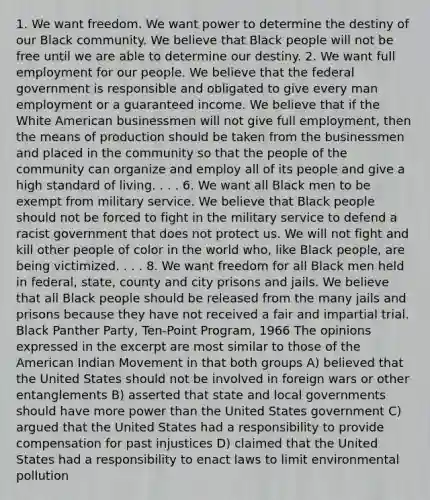 1. We want freedom. We want power to determine the destiny of our Black community. We believe that Black people will not be free until we are able to determine our destiny. 2. We want full employment for our people. We believe that the federal government is responsible and obligated to give every man employment or a guaranteed income. We believe that if the White American businessmen will not give full employment, then the means of production should be taken from the businessmen and placed in the community so that the people of the community can organize and employ all of its people and give a high standard of living. . . . 6. We want all Black men to be exempt from military service. We believe that Black people should not be forced to fight in the military service to defend a racist government that does not protect us. We will not fight and kill other people of color in the world who, like Black people, are being victimized. . . . 8. We want freedom for all Black men held in federal, state, county and city prisons and jails. We believe that all Black people should be released from the many jails and prisons because they have not received a fair and impartial trial. Black Panther Party, Ten-Point Program, 1966 The opinions expressed in the excerpt are most similar to those of the American Indian Movement in that both groups A) believed that the United States should not be involved in foreign wars or other entanglements B) asserted that state and local governments should have more power than the United States government C) argued that the United States had a responsibility to provide compensation for past injustices D) claimed that the United States had a responsibility to enact laws to limit environmental pollution