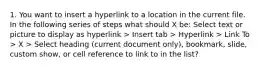 1. You want to insert a hyperlink to a location in the current file. In the following series of steps what should X be: Select text or picture to display as hyperlink > Insert tab > Hyperlink > Link To > X > Select heading (current document only), bookmark, slide, custom show, or cell reference to link to in the list?