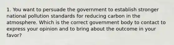 1. You want to persuade the government to establish stronger national pollution standards for reducing carbon in the atmosphere. Which is the correct government body to contact to express your opinion and to bring about the outcome in your favor?