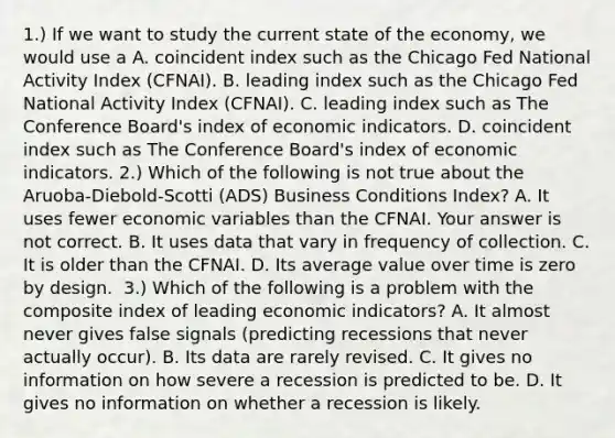 1.) If we want to study the current state of the​ economy, we would use a A. coincident index such as the Chicago Fed National Activity Index​ (CFNAI). B. leading index such as the Chicago Fed National Activity Index​ (CFNAI). C. leading index such as The Conference​ Board's index of economic indicators. D. coincident index such as The Conference​ Board's index of economic indicators. ​2.) Which of the following is not true about the​ Aruoba-Diebold-Scotti (ADS) Business Conditions​ Index? A. It uses fewer economic variables than the CFNAI. Your answer is not correct. B. It uses data that vary in frequency of collection. C. It is older than the CFNAI. D. Its average value over time is zero by design. ​ 3.) Which of the following is a problem with the composite index of leading economic​ indicators? A. It almost never gives false signals​ (predicting recessions that never actually​ occur). B. Its data are rarely revised. C. It gives no information on how severe a recession is predicted to be. D. It gives no information on whether a recession is likely.