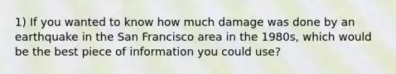 1) If you wanted to know how much damage was done by an earthquake in the San Francisco area in the 1980s, which would be the best piece of information you could use?