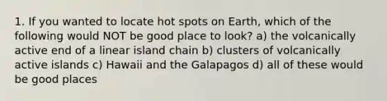 1. If you wanted to locate hot spots on Earth, which of the following would NOT be good place to look? a) the volcanically active end of a linear island chain b) clusters of volcanically active islands c) Hawaii and the Galapagos d) all of these would be good places