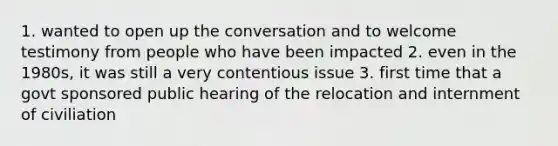 1. wanted to open up the conversation and to welcome testimony from people who have been impacted 2. even in the 1980s, it was still a very contentious issue 3. first time that a govt sponsored public hearing of the relocation and internment of civiliation