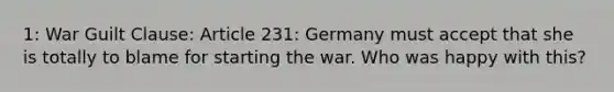 1: War Guilt Clause: Article 231: Germany must accept that she is totally to blame for starting the war. Who was happy with this?