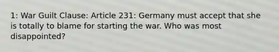 1: War Guilt Clause: Article 231: Germany must accept that she is totally to blame for starting the war. Who was most disappointed?