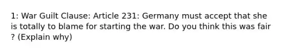 1: War Guilt Clause: Article 231: Germany must accept that she is totally to blame for starting the war. Do you think this was fair ? (Explain why)