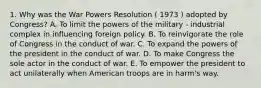 1. Why was the War Powers Resolution ( 1973 ) adopted by Congress? A. To limit the powers of the military - industrial complex in influencing foreign policy. B. To reinvigorate the role of Congress in the conduct of war. C. To expand the powers of the president in the conduct of war. D. To make Congress the sole actor in the conduct of war. E. To empower the president to act unilaterally when American troops are in harm's way.