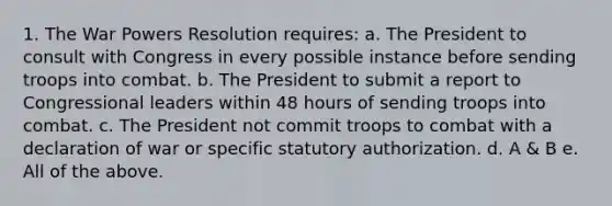 1. The War Powers Resolution requires: a. The President to consult with Congress in every possible instance before sending troops into combat. b. The President to submit a report to Congressional leaders within 48 hours of sending troops into combat. c. The President not commit troops to combat with a declaration of war or specific statutory authorization. d. A & B e. All of the above.