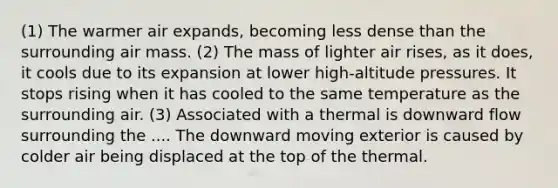 (1) The warmer air expands, becoming less dense than the surrounding air mass. (2) The mass of lighter air rises, as it does, it cools due to its expansion at lower high-altitude pressures. It stops rising when it has cooled to the same temperature as the surrounding air. (3) Associated with a thermal is downward flow surrounding the .... The downward moving exterior is caused by colder air being displaced at the top of the thermal.