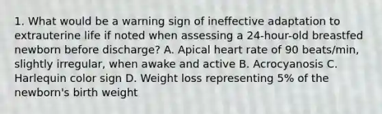 1. What would be a warning sign of ineffective adaptation to extrauterine life if noted when assessing a 24-hour-old breastfed newborn before discharge? A. Apical heart rate of 90 beats/min, slightly irregular, when awake and active B. Acrocyanosis C. Harlequin color sign D. Weight loss representing 5% of the newborn's birth weight