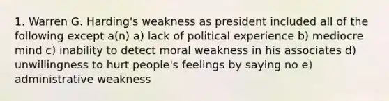 1. Warren G. Harding's weakness as president included all of the following except a(n) a) lack of political experience b) mediocre mind c) inability to detect moral weakness in his associates d) unwillingness to hurt people's feelings by saying no e) administrative weakness