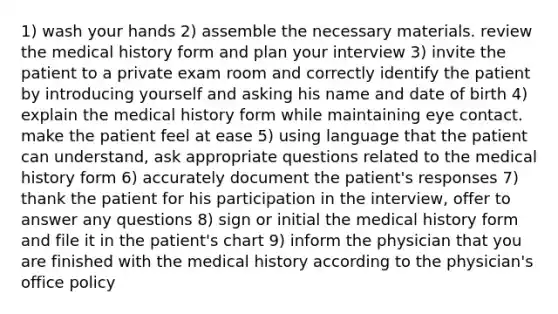 1) wash your hands 2) assemble the necessary materials. review the medical history form and plan your interview 3) invite the patient to a private exam room and correctly identify the patient by introducing yourself and asking his name and date of birth 4) explain the medical history form while maintaining eye contact. make the patient feel at ease 5) using language that the patient can understand, ask appropriate questions related to the medical history form 6) accurately document the patient's responses 7) thank the patient for his participation in the interview, offer to answer any questions 8) sign or initial the medical history form and file it in the patient's chart 9) inform the physician that you are finished with the medical history according to the physician's office policy