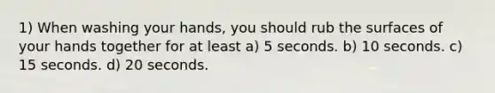 1) When washing your hands, you should rub the surfaces of your hands together for at least a) 5 seconds. b) 10 seconds. c) 15 seconds. d) 20 seconds.