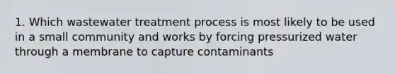 1. Which wastewater treatment process is most likely to be used in a small community and works by forcing pressurized water through a membrane to capture contaminants